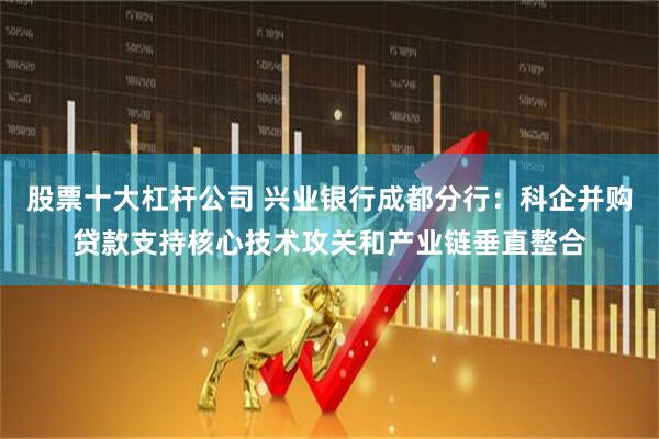 股票十大杠杆公司 兴业银行成都分行：科企并购贷款支持核心技术攻关和产业链垂直整合
