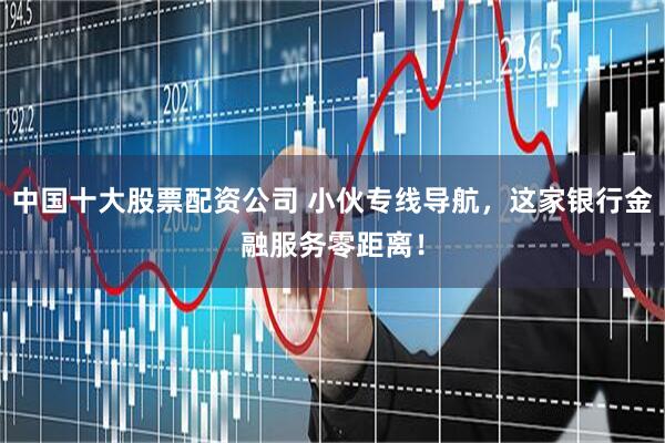 中国十大股票配资公司 小伙专线导航，这家银行金融服务零距离！
