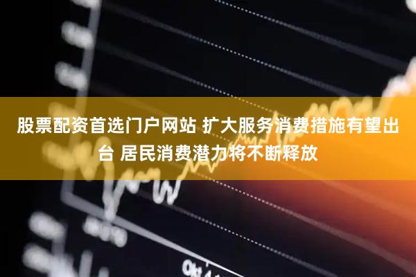股票配资首选门户网站 扩大服务消费措施有望出台 居民消费潜力将不断释放