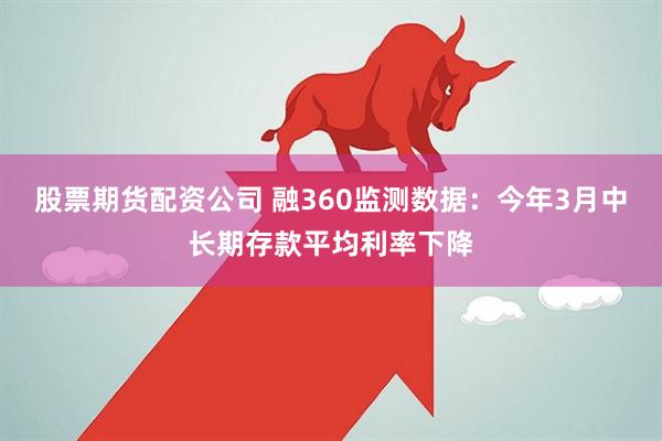 股票期货配资公司 融360监测数据：今年3月中长期存款平均利率下降