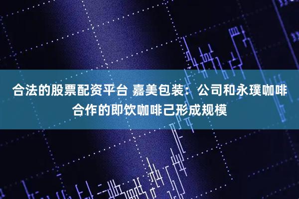 合法的股票配资平台 嘉美包装：公司和永璞咖啡合作的即饮咖啡己形成规模