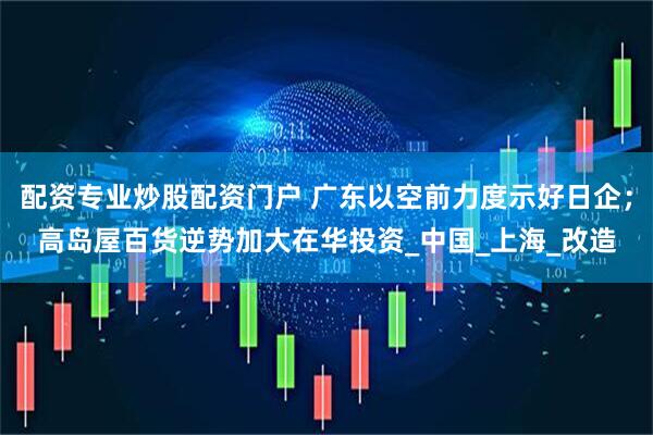 配资专业炒股配资门户 广东以空前力度示好日企；高岛屋百货逆势加大在华投资_中国_上海_改造