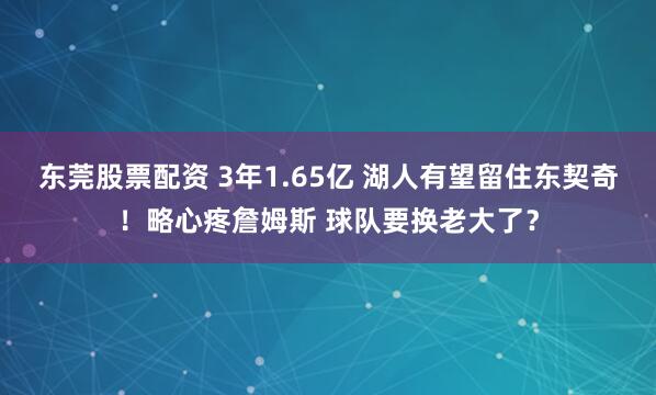 东莞股票配资 3年1.65亿 湖人有望留住东契奇！略心疼詹姆斯 球队要换老大了？