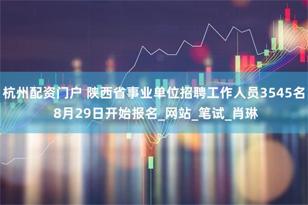 杭州配资门户 陕西省事业单位招聘工作人员3545名 8月29日开始报名_网站_笔试_肖琳