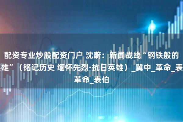 配资专业炒股配资门户 沈蔚：新闻战线“钢铁般的英雄”（铭记历史 缅怀先烈·抗日英雄）_冀中_革命_表伯