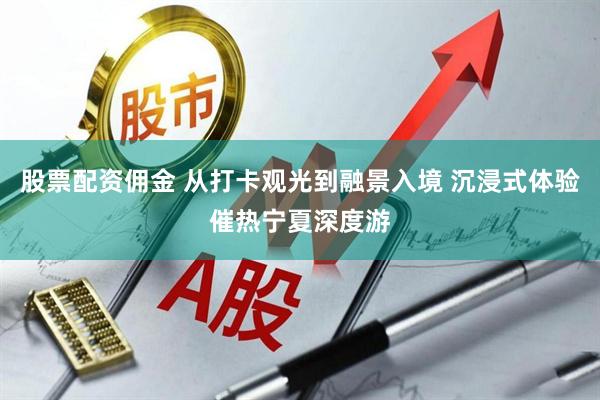 股票配资佣金 从打卡观光到融景入境 沉浸式体验催热宁夏深度游