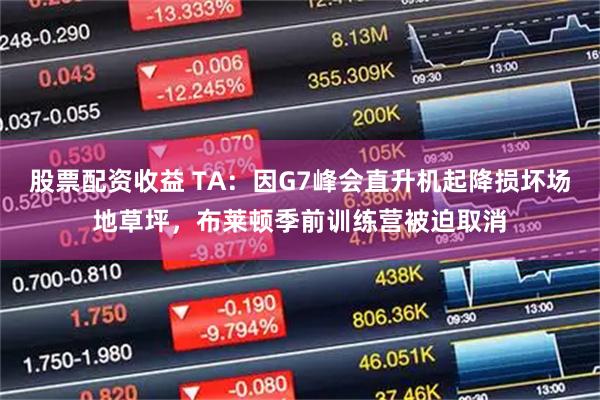 股票配资收益 TA：因G7峰会直升机起降损坏场地草坪，布莱顿季前训练营被迫取消