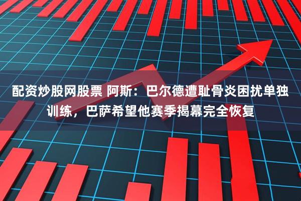配资炒股网股票 阿斯：巴尔德遭耻骨炎困扰单独训练，巴萨希望他赛季揭幕完全恢复