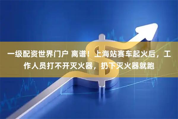 一级配资世界门户 离谱！上海站赛车起火后，工作人员打不开灭火器，扔下灭火器就跑