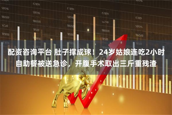 配资咨询平台 肚子撑成球！24岁姑娘连吃2小时自助餐被送急诊，开腹手术取出三斤重残渣